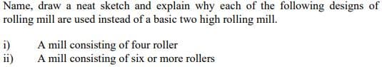 Name, draw a neat sketch and explain why each of the following designs of
rolling mill are used instead of a basic two high rolling mill.
i)
ii)
A mill consisting of four roller
A mill consisting of six or more rollers
