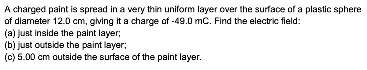 A charged paint is spread in a very thin uniform layer over the surface of a plastic sphere
of diameter 12.0 cm, giving it a charge of -49.0 mC. Find the electric field:
(a) just inside the paint layer;
(b) just outside the paint layer;
(c) 5.00 cm outside the surface of the paint layer.
