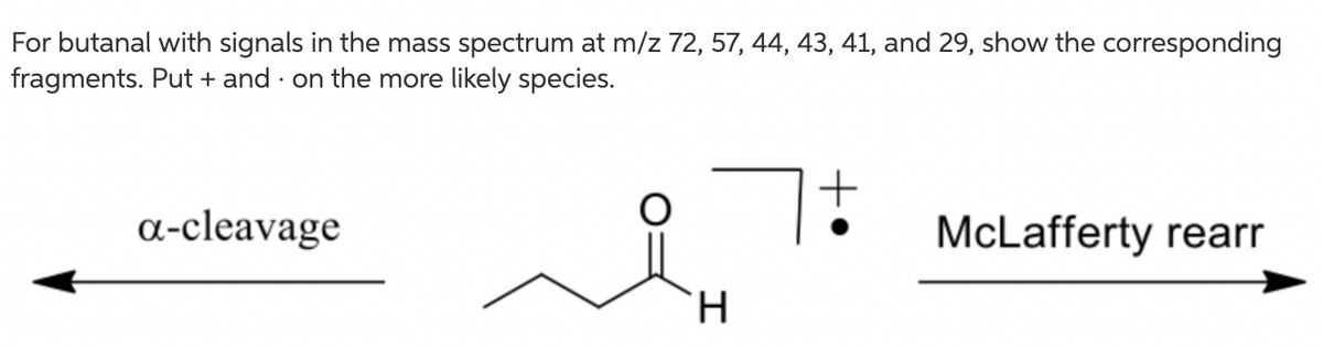 For butanal with signals in the mass spectrum at m/z 72, 57, 44, 43, 41, and 29, show the corresponding
fragments. Put + and · on the more likely species.
a-cleavage
McLafferty rearr
H.
