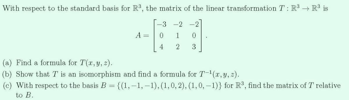 With respect to the standard basis for R, the matrix of the linear transformation T : R³ → R3 is
-3
-2
A =
1
4
2
3
(a) Find a formula for T(x,y, 2).
(b) Show that T is an isomorphism and find a formula for T-(x,y, z).
(c) With respect to the basis B = {(1,-1, –1),(1,0, 2), (1,0, -1)} for R³, find the matrix of T relative
to B.
