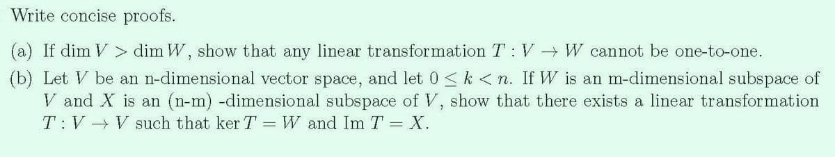 Write concise proofs.
(a) If dim V > dim W, show that any linear transformation T: V → W cannot be one-to-one.
(b) Let V be an n-dimensional vector space, and let 0 <k<n. If W is an m-dimensional subspace of
V and X is an (n-m) -dimensional subspace of V, show that there exists a linear transformation
T:V V such that ker T = W and Im T = X.
