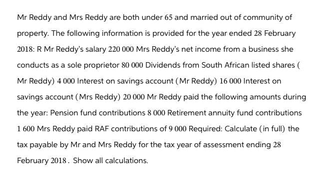 Mr Reddy and Mrs Reddy are both under 65 and married out of community of
property. The following information is provided for the year ended 28 February
2018: R Mr Reddy's salary 220 000 Mrs Reddy's net income from a business she
conducts as a sole proprietor 80 000 Dividends from South African listed shares (
Mr Reddy) 4000 Interest on savings account (Mr Reddy) 16 000 Interest on
savings account (Mrs Reddy) 20 000 Mr Reddy paid the following amounts during
the year: Pension fund contributions 8 000 Retirement annuity fund contributions
1 600 Mrs Reddy paid RAF contributions of 9 000 Required: Calculate (in full) the
tax payable by Mr and Mrs Reddy for the tax year of assessment ending 28
February 2018. Show all calculations.