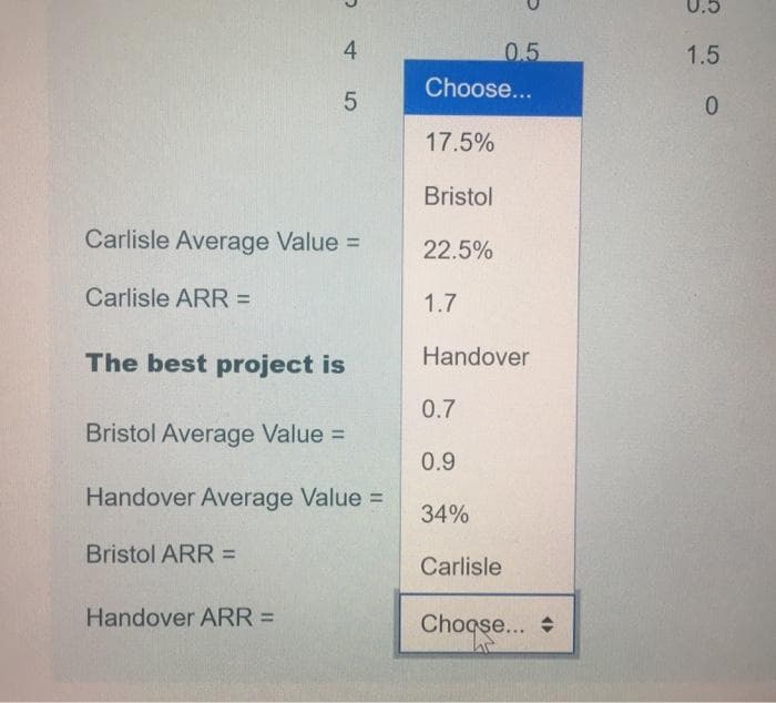 0.5
4
0.5
1.5
Choose...
0.
17.5%
Bristol
Carlisle Average Value =
22.5%
Carlisle ARR D
1.7
The best project is
Handover
0.7
Bristol Average Value =
0.9
Handover Average Value =
34%
Bristol ARR =
Carlisle
Handover ARR =
Choqse... +
