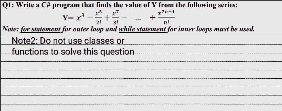 Q1: Write a C# program that finds the value of Y from the following series:
x5 x7
x2n+1
Y= x³ +
+
2! 3!
n!
Note: for statement for outer loop and while statement for inner loops must be used.
Note2: Do not use classes or
functions to solve this question
…