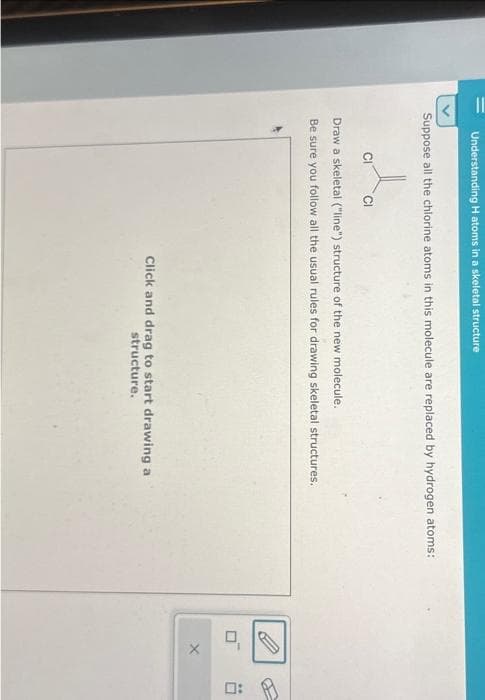11
Understanding H atoms in a skeletal structure
Suppose all the chlorine atoms in this molecule are replaced by hydrogen atoms:
CI
Draw a skeletal ("line") structure of the new molecule.
Be sure you follow all the usual rules for drawing skeletal structures.
Click and drag to start drawing a
structure.
O
X
0: A