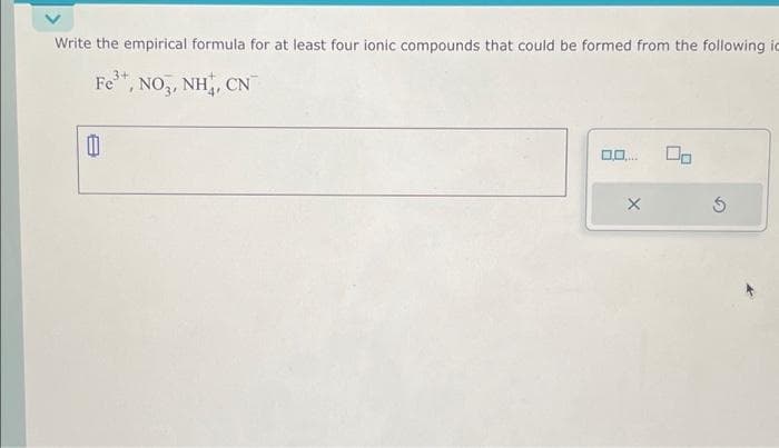 Write the empirical formula for at least four ionic compounds that could be formed from the following id
3+
Fe³+, NO3, NH, CN
1
X
5