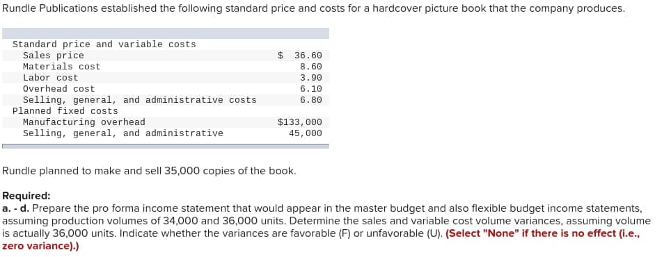 Rundle Publications established the following standard price and costs for a hardcover picture book that the company produces.
Standard price and variable costs.
Sales price
Materials cost
Labor cost
Overhead cost
Selling, general, and administrative costs
Planned fixed costs
Manufacturing overhead
Selling, general, and administrative
$
36.60
8.60
3.90
6.10
6.80
$133,000
45,000
Rundle planned to make and sell 35,000 copies of the book.
Required:
a. - d. Prepare the pro forma income statement that would appear in the master budget and also flexible budget income statements,
assuming production volumes of 34,000 and 36,000 units. Determine the sales and variable cost volume variances, assuming volume
is actually 36,000 units. Indicate whether the variances are favorable (F) or unfavorable (U). (Select "None" if there is no effect (i.e.,
zero variance).)