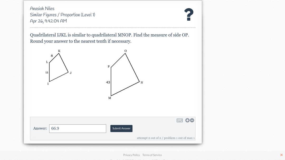 Anasiah Niles
Similar Figures / Proportion (Level 1)
Apr 26, 9:42:04 AM
?
Quadrilateral IJKL is similar to quadrilateral MNOP. Find the measure of side OP.
Round your answer to the nearest tenth if necessary.
8
L
P
11
J
43
N
I
M
Answer: 66.9
Submit Answer
attempt 2 out of 2 / problem 1 out of max 1
Privacy Policy Terms of Service
