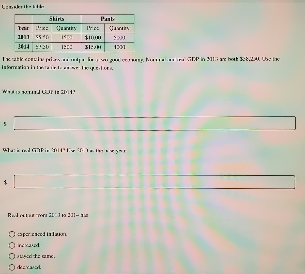 Consider the table.
Shirts
Pants
Year
Price
Quantity
Price
Quantity
2013 $5.50
1500
$10.00
5000
2014 $7.50
1500
$15.00
4000
The table contains prices and output for a two good economy. Nominal and real GDP in 2013 are both $58,250. Use the
information in the table to answer the questions.
What is nominal GDP in 2014?
2$
What is real GDP in 2014? Use 2013 as the base year.
2$
Real output from 2013 to 2014 has
experienced inflation.
increased.
stayed the same.
O decreased.
