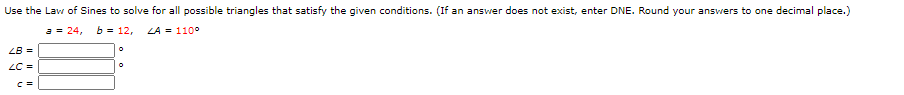 Use the Law of Sines to solve for all possible triangles that satisfy the given conditions. (If an answer does not exist, enter DNE. Round your ansvers to one decimal place.)
a = 24,
b = 12,
LA = 110°
LB =
LC =
