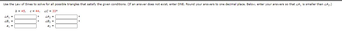 Use the Law of Sines to solve for all possible triangles that satisfy the given conditions. (If an answer does not exist, enter DNE. Round your answers to one decimal place. Below, enter your ansvers so that ZA, is smaller than ZAz.)
b = 45,
C = 44,
LC = 33°
LA, =
ZB, =
LA, =
LB2 =
a2 =
