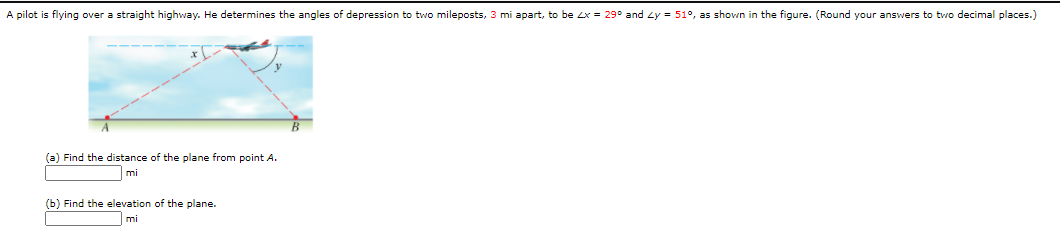 A pilot is flying over a straight highway. He determines the angles of depression to two mileposts, 3 mi apart, to be Zx = 29° and zy = 51°, as shown in the figure. (Round your answers to two decimal places.)
(a) Find the distance of the plane from point A.
mi
(b) Find the elevation of the plane.
mi
