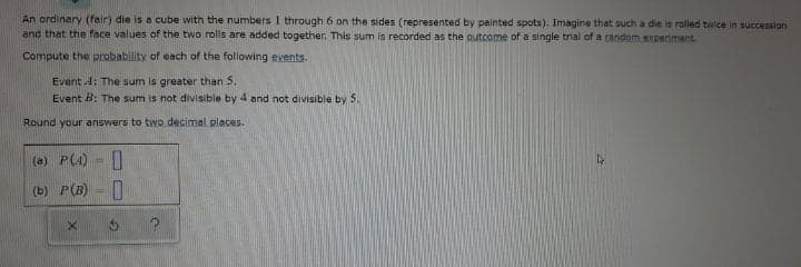 An ordinary (fair) die is a cube with the numbers I through 6 on the sides (represented by painted spots). Imagine that such a die is rolled twice in succession
and that the face values of the two rolls are added together. This sum is recorded as the outcome of a single trial of a candom experiment.
Compute the probability of each of the following events.
Event 4: The sum is greater than 5.
Event B: The sum is not divisible by 4 and not divisible by S.
Round your answers to two decimal places.
(a) P(4)
(b) P(B) = |
