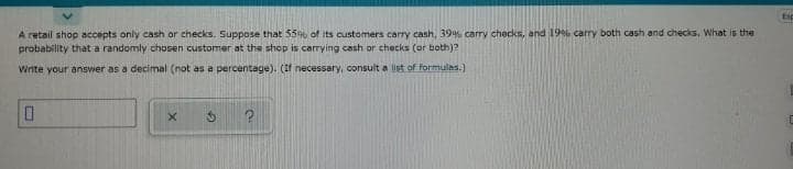 Esp
A retail shop accepts only cash or checks. Suppose that 55% of its customers carry cash, 39% carry checks, and 19% carry both cash and checks, What is the
probability that a randomly chosen customer at the shop is carrying cash or checks (or both)?
Write your answer as a decimal (not as a percentage). (if necessary, consult a list of formulas.)
