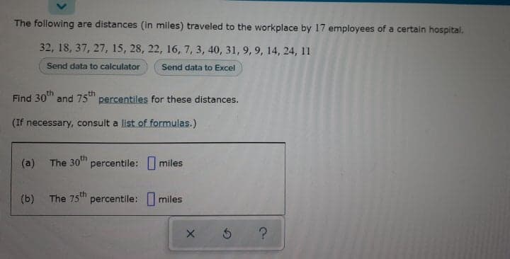 The following are distances (in miles) traveled to the workplace by 17 employees of a certain hospital.
32, 18, 37, 27, 15, 28, 22, 16, 7, 3, 40, 31, 9, 9, 14, 24, 11
Send data to calculator
Send data to Excel
Find
30th
and 75th
percentiles for these distances.
(If necessary, consult a list of formulas.)
(a) The 30" percentile: miles
(b) The 75t percentile: I miles
