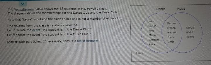 The Venn diagram below shows the 15 students in Ms. Powell's class.
The diagram shows the memberships for the Dance Club and the Music Club.
Dance
Music
Note that "Laura" is outside the circles since she is not a member of either club.
John
Martina
One student from the class is randomly selected.
Let 4 denote the event "the student is in the Dance Club."
Let B denote the event "the student is in the Music Club."
Carlos
ivanna
Alonzo
Tony
Manuel
Abdul
Maria
Diane
Keisha
Carmen
Answer each part below. If necessary, consult a list of formulas.
Chris
Leila
Laura
