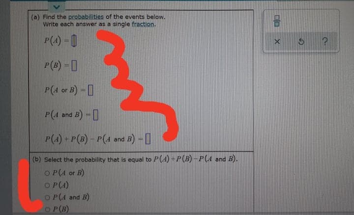 (a) Find the probabilities of the events below.
Write each answer as a single fraction.
P(4) - |
P(B) - 0
P(4 or B) -
P(4
and B) =|
P(4) - P(3) – P(4 and B) =|
(b) Select the probability that is equal to P(A) +P(B) –P(4 and B).
O P(A or B)
O P(4)
O P(A and B)
O P(B)
中 X
