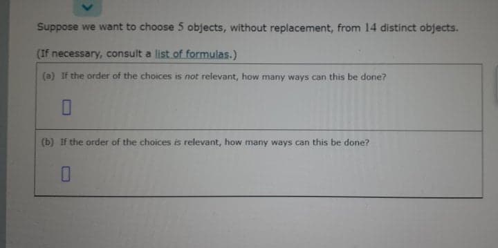 Suppose we want to choose 5 objects, without replacement, from 14 distinct objects.
(If necessary, consult a list of formulas.)
(a) If the order of the choices is not relevant, how many ways can this be done?
(b) If the order of the choices is relevant, how many ways can this be done?
