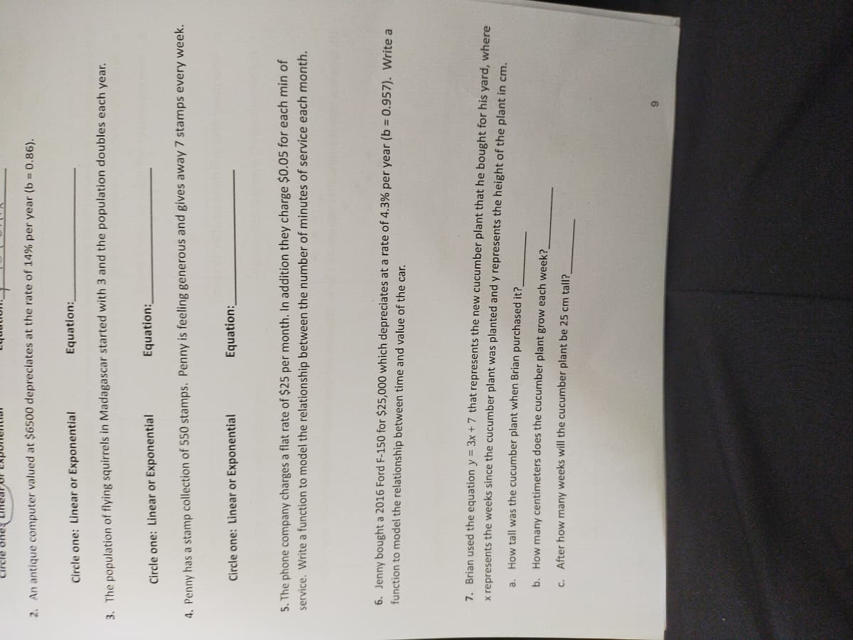 2. An antique computer valued at $6500 depreciates at the rate of 14% per year (b = 0.86).
Equation:
Circle one: Linear or Exponential
3. The population of flying squirrels in Madagascar started with 3 and the population doubles each year.
Equation:
Circle one: Linear or Exponential
4. Penny has a stamp collection of 550 stamps. Penny is feeling generous and gives away7 stamps every week.
Circle one: Linear or Exponential
Equation:
5. The phone company charges a flat rate of $25 per month. In addition they charge $0.05 for each min of
service. Write a function to model the relationship between the number of minutes of service each month.
6. Jenny bought a 2016 Ford F-150 for $25,000 which depreciates at a rate of 4.3% per year (b = 0.957). Write a
function to model the relationship between time and value of the car.
7. Brian used the equation y = 3x + 7 that represents the new cucumber plant that he bought for his yard, where
x represents the weeks since the cucumber plant was planted and y represents the height of the plant in cm.
a. How tall was the cucumber plant when Brian purchased it?
b. How many centimeters does the cucumber plant grow each week?
c. After how many weeks will the cucumber plant be 25 cm tall?
