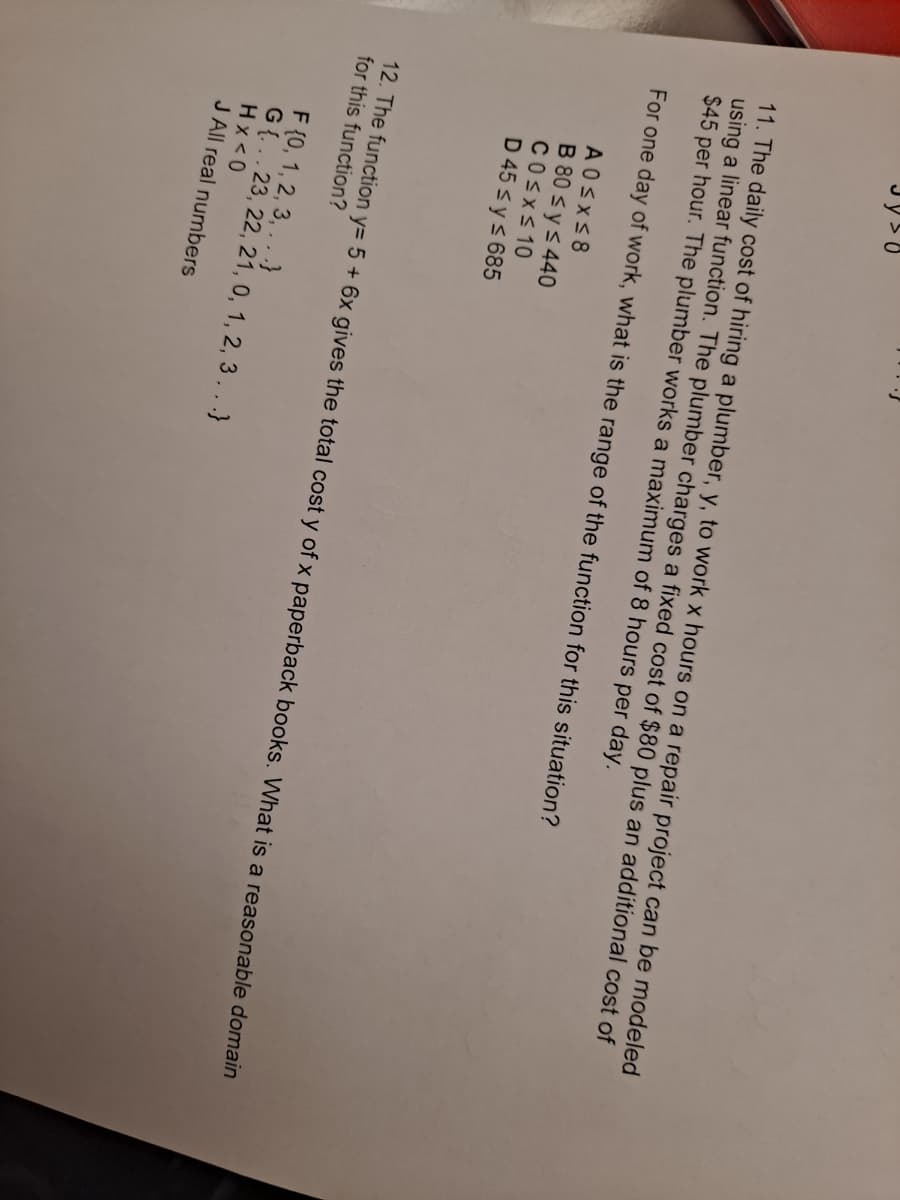 11. The daily cost of hiring a plumber, y, to work x hours on a repair project can be modeled
using a linear function. The plumber charges a fixed cost of $80 plus an additional cost of
$45 per hour. The plumber works a maximum of 8 hours per day.
For one day of work, what is the range of the function for this situation?
AOSXS8
B 80 s y s 440
COSXS 10
D 45 s ys 685
12. The function y= 5 + 6x gives the total cost y of x paperback books. What is a reasonable domain
for this function?
F {0, 1, 2, 3, .. .}
G{..23, 22, 21, 0, 1, 2, 3.. .}
Hx<0
J All real numbers
