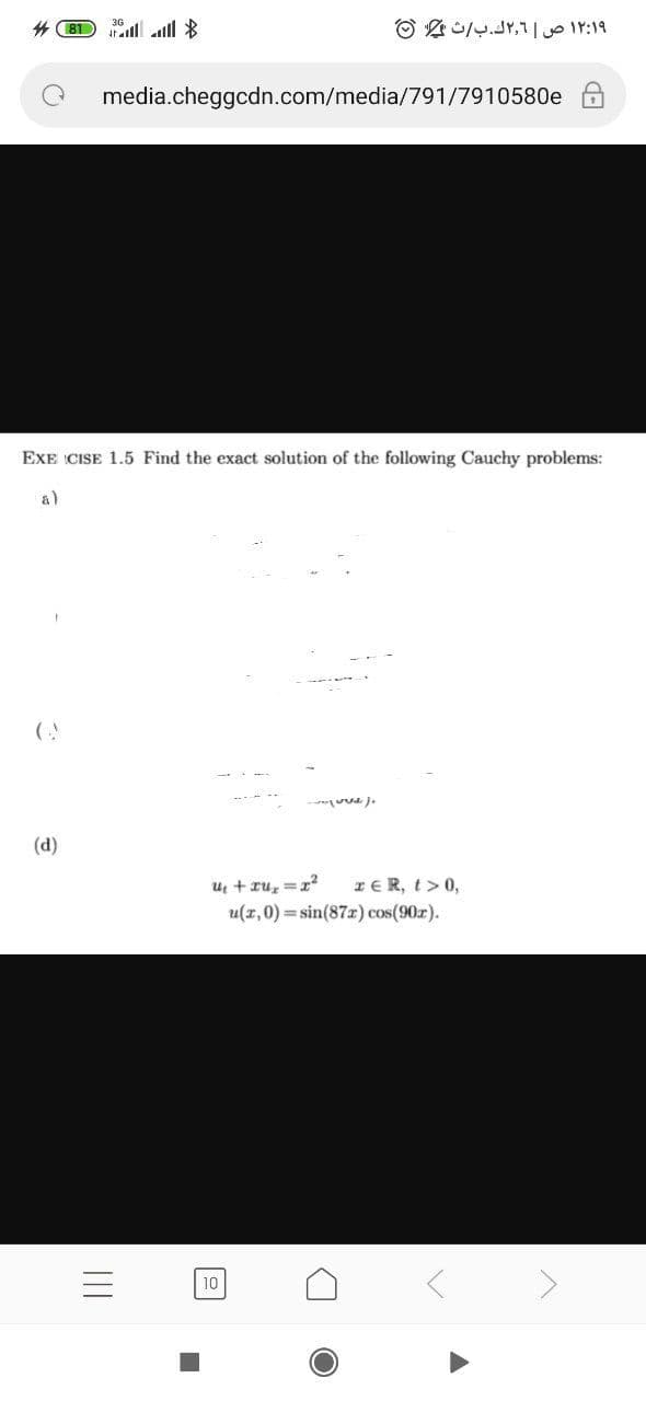 # 81 ill lll *
۱۲:۱۹ ص ۲٫1ك.بث 0
media.cheggcdn.com/media/791/7910580e
EXE CISE 1.5 Find the exact solution of the following Cauchy problems:
a)
- uu J.
(d)
u + ru, =r?
u(z, 0) = sin(87r) cos(90r).
IER, t> 0,
10
