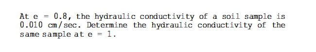 At e = 0.8, the hydraulic conductivity of a soil sample is
0.010 cm/sec. Determine the hydraulic conductivity of the
same sample at e = 1.
