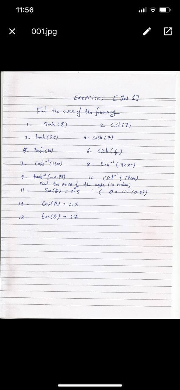 11:56
001.jpg
Exetcises
Find the value
fthe fritowing
Sinh (8)
2 Cosh (7)
to
3- tanh (3:9)
4. Coth (7)
F Sech Clo)
b Csch (4)
구.
Cosh-"(1200)
8 Sinh(42000)
tanh"(-o.75)
Find the velue
csch (17000)
the angle Cin Padian)
9.
10
Sin(0)=0.8
12
Coste)= 0.2
tanc0) = 24
13-
