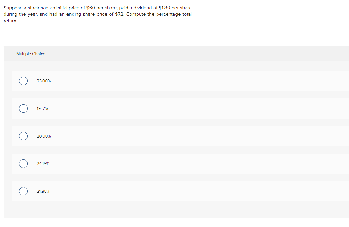 Suppose a stock had an initial price of $60 per share, paid a dividend of $1.80 per share
during the year, and had an ending share price of $72. Compute the percentage total
return.
Multiple Choice
C
O
O
23.00%
19.17%
28.00%
24.15%
21.85%