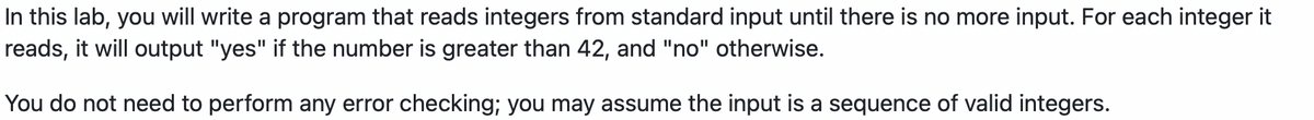 In this lab, you will write a program that reads integers from standard input until there is no more input. For each integer it
reads, it will output "yes" if the number is greater than 42, and "no" otherwise.
You do not need to perform any error checking; you may assume the input is a sequence of valid integers.