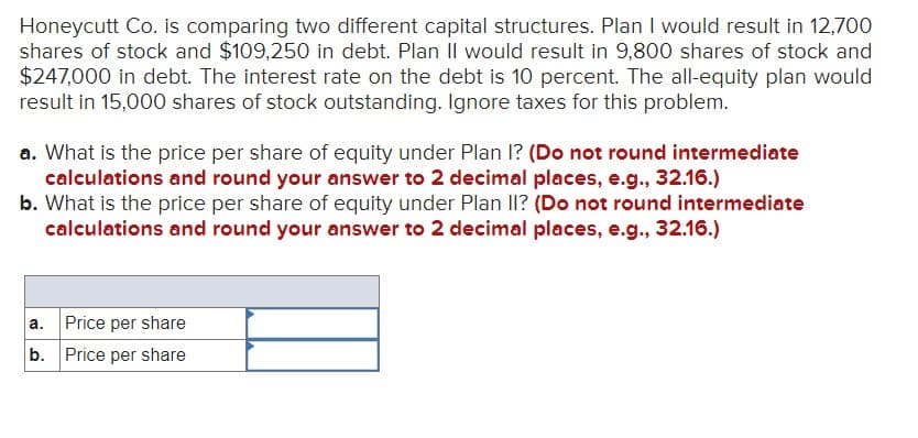 Honeycutt Co. is comparing two different capital structures. Plan I would result in 12,700
shares of stock and $109,250 in debt. Plan II would result in 9,800 shares of stock and
$247,000 in debt. The interest rate on the debt is 10 percent. The all-equity plan would
result in 15,000 shares of stock outstanding. Ignore taxes for this problem.
a. What is the price per share of equity under Plan I? (Do not round intermediate
calculations and round your answer to 2 decimal places, e.g., 32.16.)
b. What is the price per share of equity under Plan II? (Do not round intermediate
calculations and round your answer to 2 decimal places, e.g., 32.16.)
a.
Price per share
b. Price per share