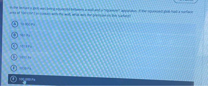 In the lecture a glob was being squeezed between a wall and a "squeezer" apparatus. If the squeezed glob had a surface
area of 100 cm^2 in contact with the wall, what was the pressure on this surface?
A 10 000 Pa
B) 981 Pa
1019 Pa
9810 Pa
1000 Pa
100.000 Pa