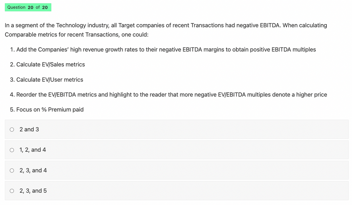 Question 20 of 20
In a segment of the Technology industry, all Target companies of recent Transactions had negative EBITDA. When calculating
Comparable metrics for recent Transactions, one could:
1. Add the Companies' high revenue growth rates to their negative EBITDA margins to obtain positive EBITDA multiples
2. Calculate EV/Sales metrics
3. Calculate EV/User metrics
4. Reorder the EV/EBITDA metrics and highlight to the reader that more negative EV/EBITDA multiples denote a higher price
5. Focus on % Premium paid
O2 and 3
O 1, 2, and 4
O2, 3, and 4
O 2,3, and 5