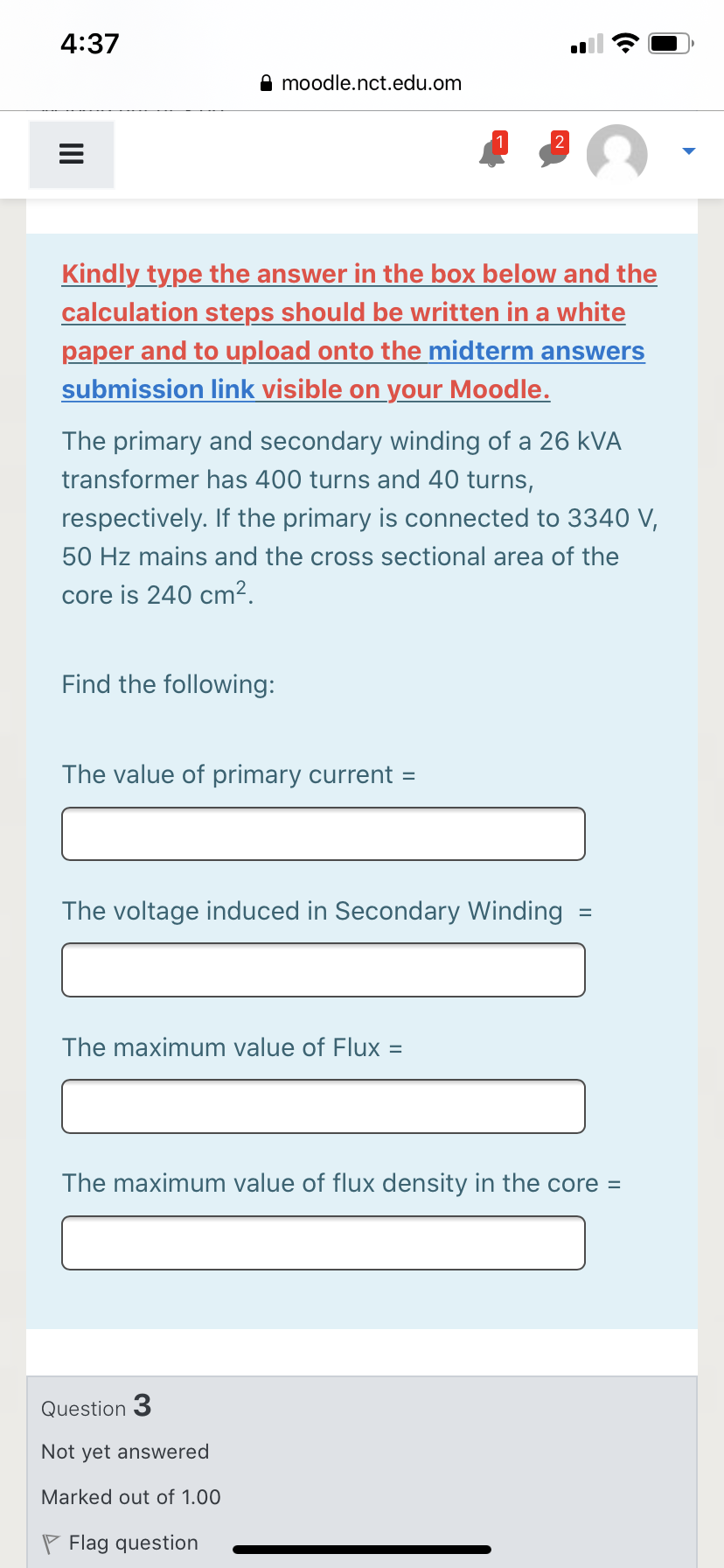 4:37
A moodle.nct.edu.om
Kindly type the answer in the box below and the
calculation steps should be written in a white
paper and to upload onto the midterm answers
submission link visible on your Moodle.
The primary and secondary winding of a 26 kVA
transformer has 400 turns and 40 turns,
respectively. If the primary is connected to 3340 V,
50 Hz mains and the cross sectional area of the
core is 240 cm².
Find the following:
The value of primary current =
The voltage induced in Secondary Winding
The maximum value of Flux =
The maximum value of flux density in the core =
Question 3
Not yet answered
Marked out of 1.00
P Flag question
