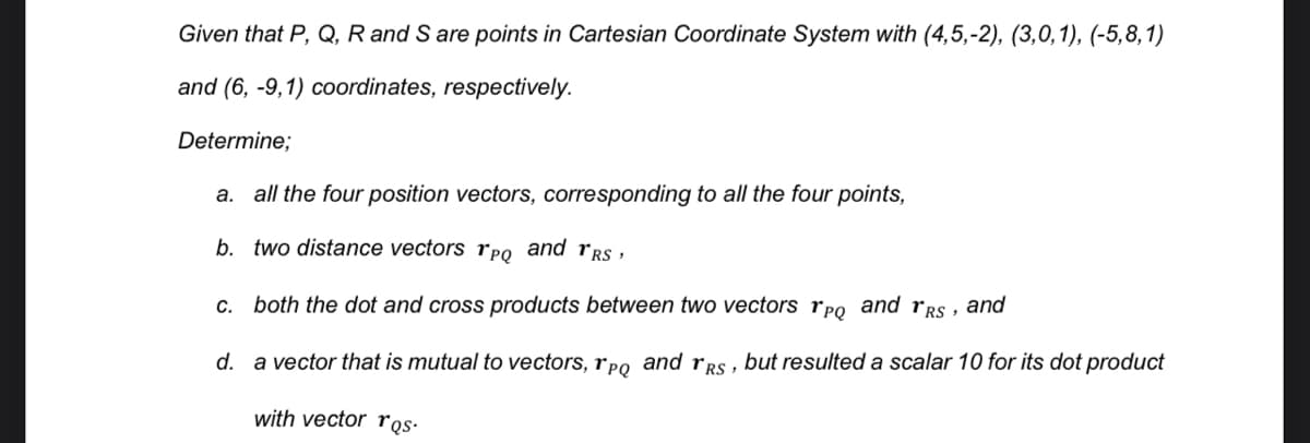 Given that P, Q, R and S are points in Cartesian Coordinate System with (4,5,-2), (3,0,1), (-5,8,1)
and (6, -9,1) coordinates, respectively.
Determine;
a. all the four position vectors, corresponding to all the four points,
b. two distance vectors rpo and rrs ,
c. both the dot and cross products between two vectors rpo and rgs , and
d. a vector that is mutual to vectors, rpo and rRs, but resulted a scalar 10 for its dot product
with vector ros•
