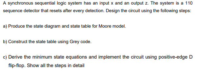 A synchronous sequential logic system has an input x and an output z. The system is a 110
sequence detector that resets after every detection. Design the circuit using the following steps:
a) Produce the state diagram and state table for Moore model.
b) Construct the state table using Grey code.
c) Derive the minimum state equations and implement the circuit using positive-edge D
flip-flop. Show all the steps in detail
