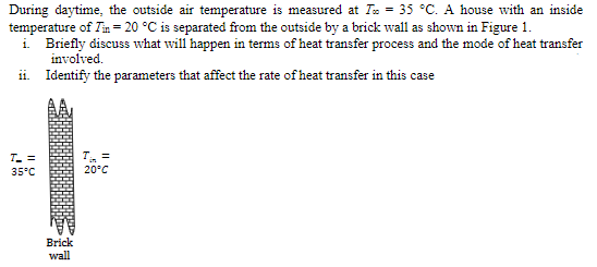 During daytime, the outside air temperature is measured at Ta = 35 °C. A house with an inside
temperature of Tin = 20 °C is separated from the outside by a brick wall as shown in Figure 1.
i Briefly discuss what will happen in terms of heat transfer process and the mode of heat transfer
involved.
ii. Identify the parameters that affect the rate of heat transfer in this case
T. =
T =
35°C
20°C
Brick
wall
