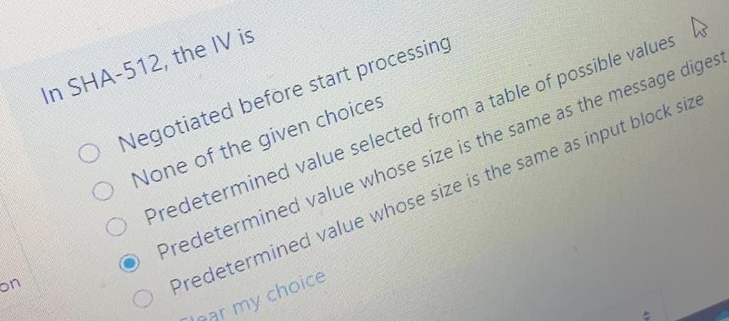 In SHA-512, the IV is
O Negotiated before start processing
O None of the given choices
Predetermined value selected from a table of possible values
on
Predetermined value whose size is the same as the message digest
O Predetermined value whose size is the same as input block size
ar my choice
