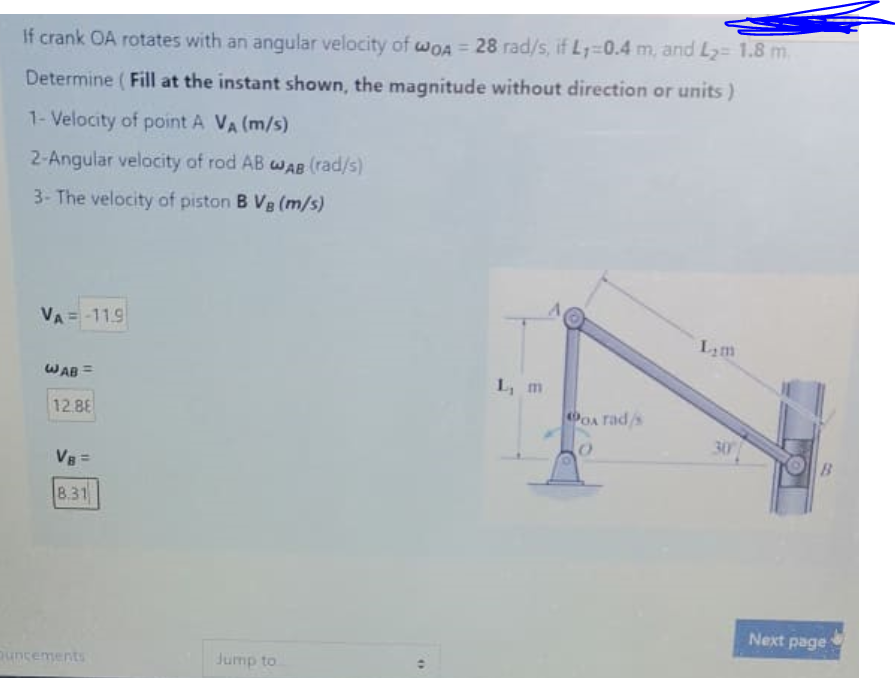 If crank OA rotates with an angular velocity of wwOA = 28 rad/s, if L1=0.4 m, and L2= 1.8 m.
Determine (Fill at the instant shown, the magnitude without direction or units)
1- Velocity of point A VA (m/s)
2-Angular velocity of rod AB wAB (rad/s)
3- The velocity of piston B Vg (m/s)
VA = -11.9
Lam
WAB =
L, m
12.88
OA rads
30
VB=
8.31
Next page
ouncements
Jump to
