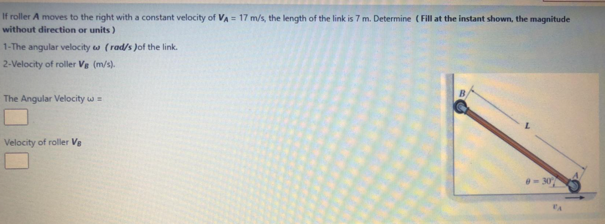 If roller A moves to the right with a constant velocity of VA = 17 m/s, the length of the link is 7 m. Determine (Fill at the instant shown, the magnitude
without direction or units)
1-The angular velocity w (rad/s )of the link.
2-Velocity of roller VB (m/s).
The Angular Velocity w =
Velocity of roller VB
