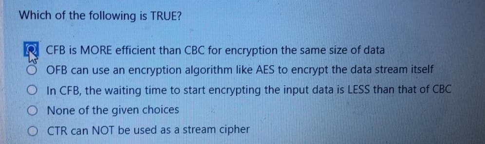 Which of the following is TRUE?
CFB is MORE efficient than CBC for encryption the same size of data
OFB can use an encryption algorithm like AES to encrypt the data stream itself
In CFB, the waiting time to start encrypting the input data is LESS than that of CBC
None of the given choices
O CTR can NOT be used as a stream cipher
