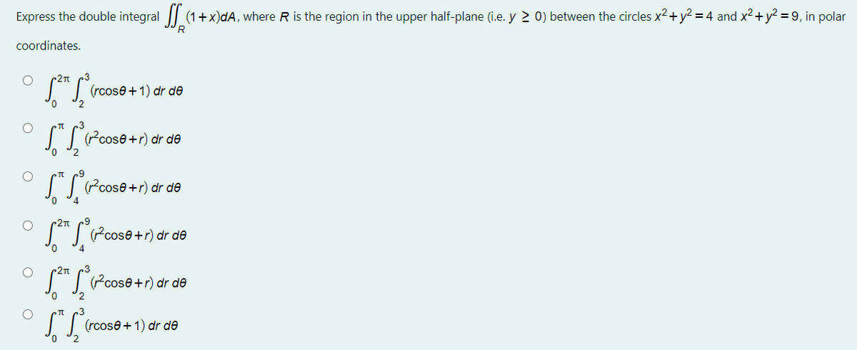 Express the double integral || (1+x)dA, where R is the region in the upper half-plane (i.e. y 2 0) between the circles x2+ y? = 4 and x²+y? = 9, in polar
'R
coordinates.
2T
"| (rcose+1) dr de
(r?cose +r) dr de
0,
I Pcose+r) dr de
"T Pcose+r) dr də
S"I Pcose+r) dr də
(rcose + 1) dr de
2
