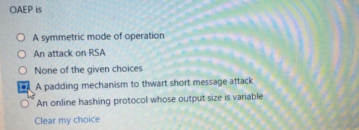 OAEP is
O A symmetric mode of operation
O An attack on RSA
O None of the given choices
A padding mechanism to thwart short message attack
An online hashing protocol whose output size is variable
Clear my choice
