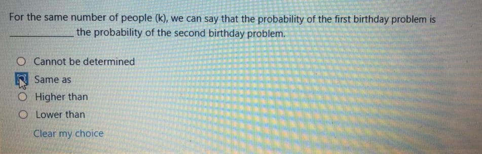 For the same number of people (k), we can say that the probability of the first birthday problem is
the probability of the second birthday problem.
O Cannot be determined
Same as
O Higher than
O Lower than
Clear my choice
