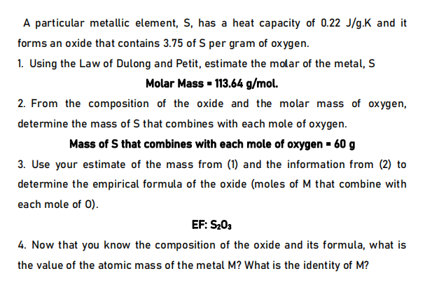 A particular metallic element, S, has a heat capacity of 0.22 J/g.K and it
forms an oxide that contains 3.75 of S per gram of oxygen.
1. Using the Law of Dulong and Petit, estimate the molar of the metal, S
Molar Mass - 113.64 g/mol.
2. From the composition of the oxide and the molar mass of oxygen,
determine the mass of S that combines with each mole of oxygen.
Mass of S that combines with each mole of oxygen - 60 g
3. Use your estimate of the mass from (1) and the information from (2) to
determine the empirical formula of the oxide (moles of M that combine with
each mole of 0).
EF: S203
4. Now that you know the composition of the oxide and its formula, what is
the value of the atomic mass of the metal M? What is the identity of M?
