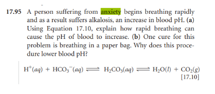 17.95 A person suffering from anxiety begins breathing rapidly
and as a result suffers alkalosis, an increase in blood pH. (a)
Using Equation 17.10, explain how rapid breathing can
cause the pH of blood to increase. (b) One cure for this
problem is breathing in a paper bag. Why does this proce-
dure lower blood pH?
H*(aq) + HCO, (aq) = H,CO3(aq) = H,O(1) + CO2(g)
[17.10]
