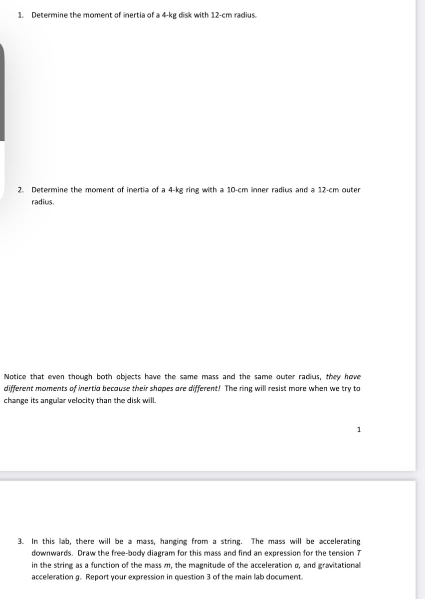 1. Determine the moment of inertia of a 4-kg disk with 12-cm radius.
2. Determine the moment of inertia of a 4-kg ring with a 10-cm inner radius and a 12-cm outer
radius.
Notice that even though both objects have the same mass and the same outer radius, they have
different moments of inertia because their shapes are different! The ring will resist more when we try to
change its angular velocity than the disk will.
1
3. In this lab, there will be a mass, hanging from a string. The mass will be accelerating
downwards. Draw the free-body diagram for this mass and find an expression for the tension T
in the string as a function of the mass m, the magnitude the acceleration a, and gravitational
acceleration g. Report your expression in question 3 of the main lab document.