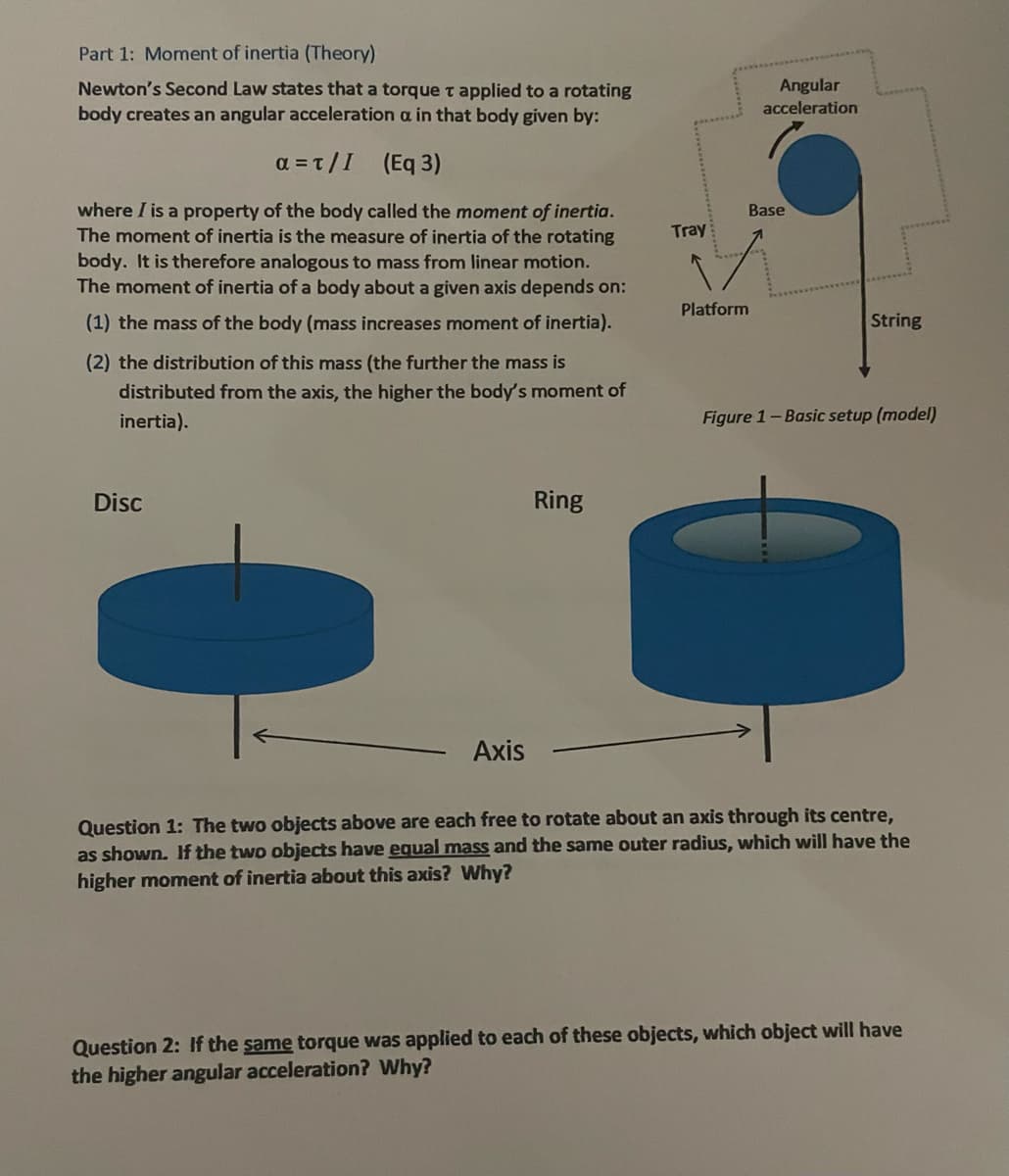 Part 1: Moment of inertia (Theory)
Newton's Second Law states that a torque T applied to a rotating
body creates an angular acceleration a in that body given by:
a=t/I (Eq 3)
where I is a property of the body called the moment of inertia.
The moment of inertia is the measure of inertia of the rotating
body. It is therefore analogous to mass from linear motion.
The moment of inertia of a body about a given axis depends on:
(1) the mass of the body (mass increases moment of inertia).
(2) the distribution of this mass (the further the mass is
distributed from the axis, the higher the body's moment of
inertia).
Disc
Axis
Ring
Tray
Platform
Angular
acceleration
Base
String
Figure 1- Basic setup (model)
Question 1: The two objects above are each free to rotate about an axis through its centre,
as shown. If the two objects have equal mass and the same outer radius, which will have the
higher moment of inertia about this axis? Why?
Question 2: If the same torque was applied to each of these objects, which object will have
the higher angular acceleration? Why?