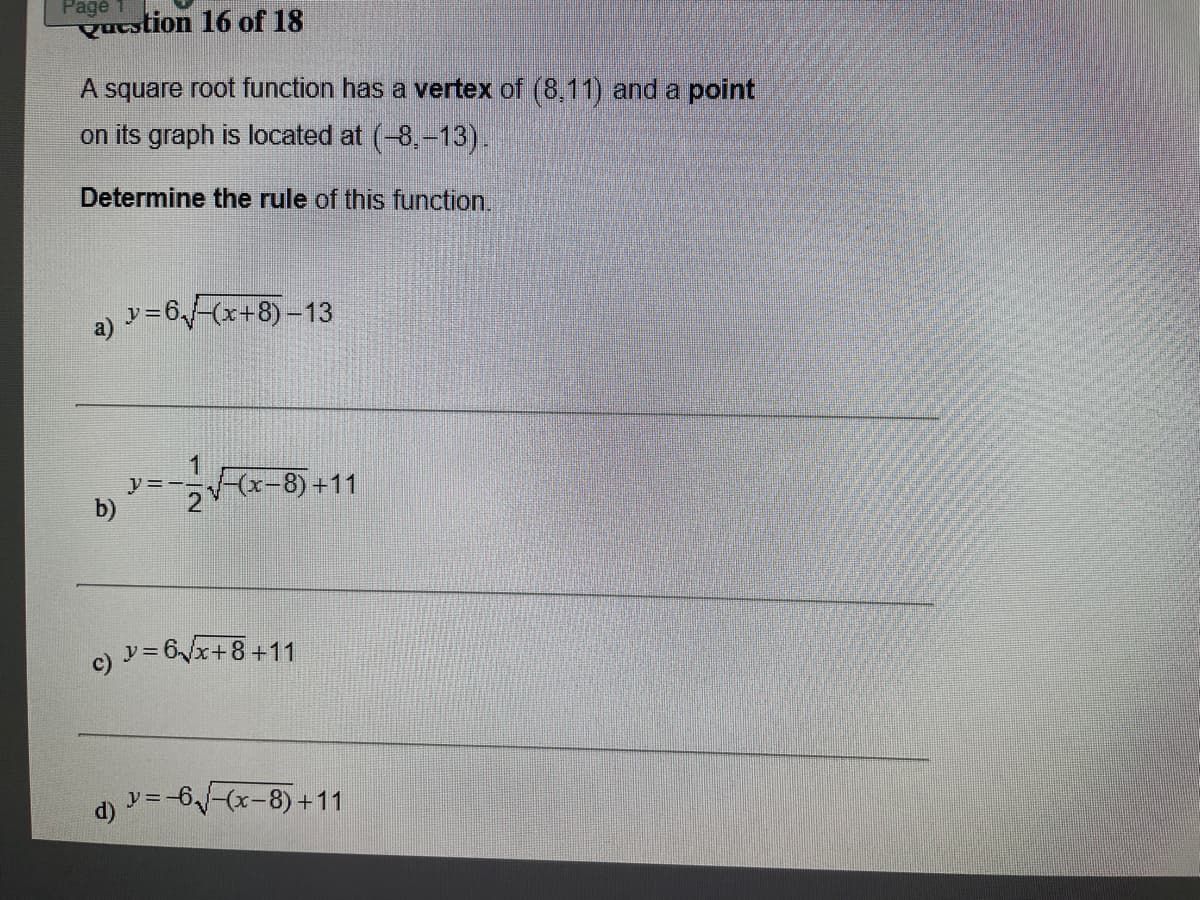 Page
Qutstion 16 of 18
A square root function has a vertex of (8,11) and a point
on its graph is located at (-8,-13).
Determine the rule of this function.
y=6-(x+8)-13
(x-8)+11
y=--
b)
2
c) y=6x+8+11
d) =-6-(x-8) +11
