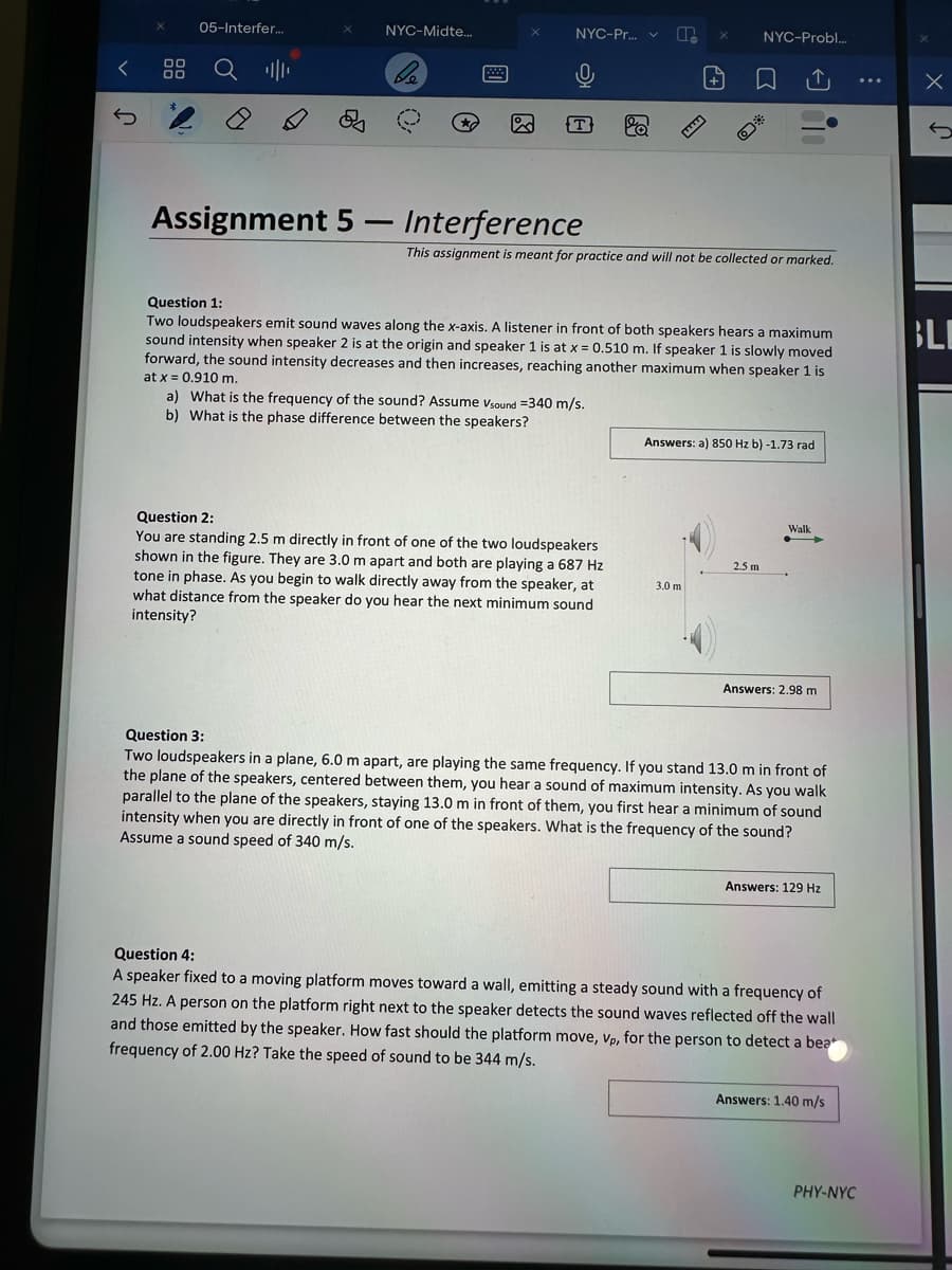 J
00
品
05-Interfer...
ஆ
NYC-Midte...
X
NYC-Pr... ✓
+
NYC-Probl...
Assignment 5- Interference
This assignment is meant for practice and will not be collected or marked.
Question 1:
Two loudspeakers emit sound waves along the x-axis. A listener in front of both speakers hears a maximum
sound intensity when speaker 2 is at the origin and speaker 1 is at x=0.510 m. If speaker 1 is slowly moved
forward, the sound intensity decreases and then increases, reaching another maximum when speaker 1 is
at x = 0.910 m.
a) What is the frequency of the sound? Assume Vsound =340 m/s.
b) What is the phase difference between the speakers?
Question 2:
You are standing 2.5 m directly in front of one of the two loudspeakers
shown in the figure. They are 3.0 m apart and both are playing a 687 Hz
tone in phase. As you begin to walk directly away from the speaker, at
what distance from the speaker do you hear the next minimum sound
intensity?
Answers: a) 850 Hz b) -1.73 rad
2.5 m
3.0 m
Walk
Answers: 2.98 m
Question 3:
Two loudspeakers in a plane, 6.0 m apart, are playing the same frequency. If you stand 13.0 m in front of
the plane of the speakers, centered between them, you hear a sound of maximum intensity. As you walk
parallel to the plane of the speakers, staying 13.0 m in front of them, you first hear a minimum of sound
intensity when you are directly in front of one of the speakers. What is the frequency of the sound?
Assume a sound speed of 340 m/s.
Answers: 129 Hz
Question 4:
A speaker fixed to a moving platform moves toward a wall, emitting a steady sound with a frequency of
245 Hz. A person on the platform right next to the speaker detects the sound waves reflected off the wall
and those emitted by the speaker. How fast should the platform move, vp, for the person to detect a bea
frequency of 2.00 Hz? Take the speed of sound to be 344 m/s.
Answers: 1.40 m/s
PHY-NYC
Х
BLI