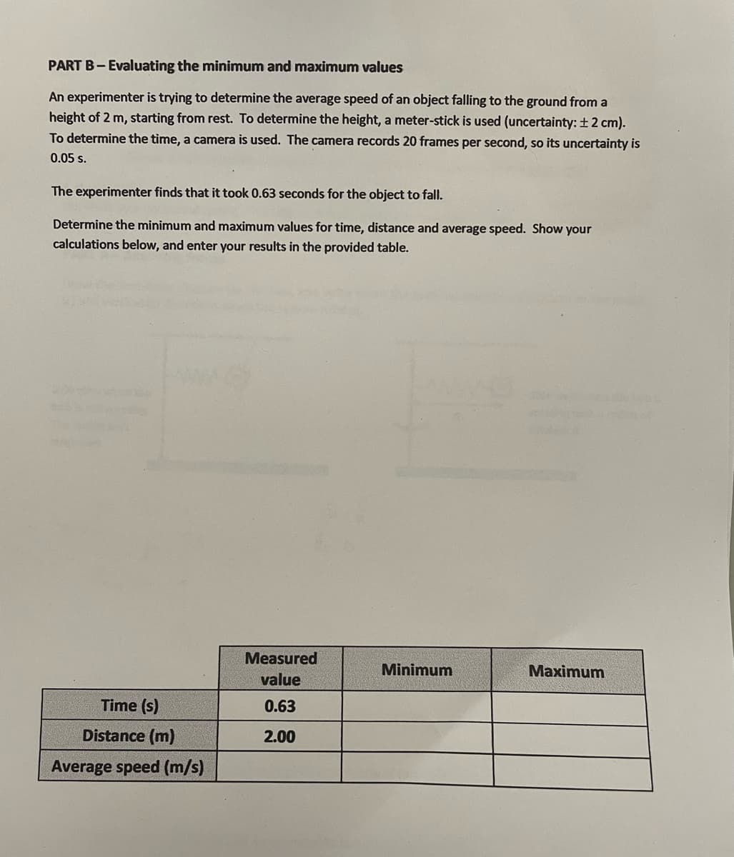 PART B-Evaluating the minimum and maximum values
An experimenter is trying to determine the average speed of an object falling to the ground from a
height of 2 m, starting from rest. To determine the height, a meter-stick is used (uncertainty: ±2 cm).
To determine the time, a camera is used. The camera records 20 frames per second, so its uncertainty is
0.05 s.
The experimenter finds that it took 0.63 seconds for the object to fall.
Determine the minimum and maximum values for time, distance and average speed. Show your
calculations below, and enter your results in the provided table.
Time (s)
Distance (m)
Average speed (m/s)
Measured
value
0.63
2.00
Minimum
Maximum